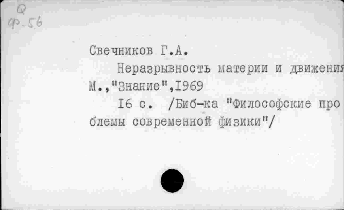 ﻿Свечников Г.А.
Неразрывность материи и движенш М. /'Знание", 1969
16 с. /Биб-ка "Философские про блемы современной физики"/